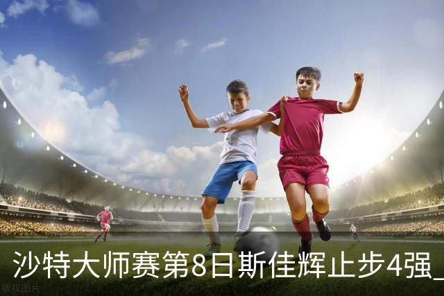 沙特大师赛第8日斯佳辉止步4强 小特马叔将争冠